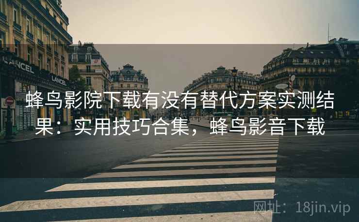 蜂鸟影院下载有没有替代方案实测结果：实用技巧合集，蜂鸟影音下载