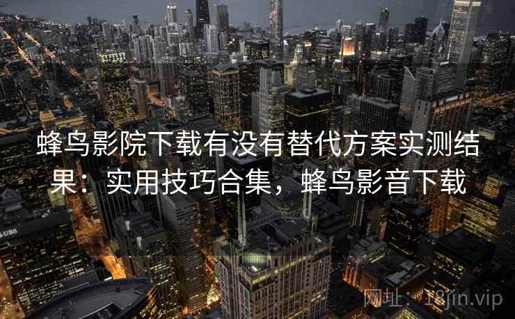 蜂鸟影院下载有没有替代方案实测结果：实用技巧合集，蜂鸟影音下载