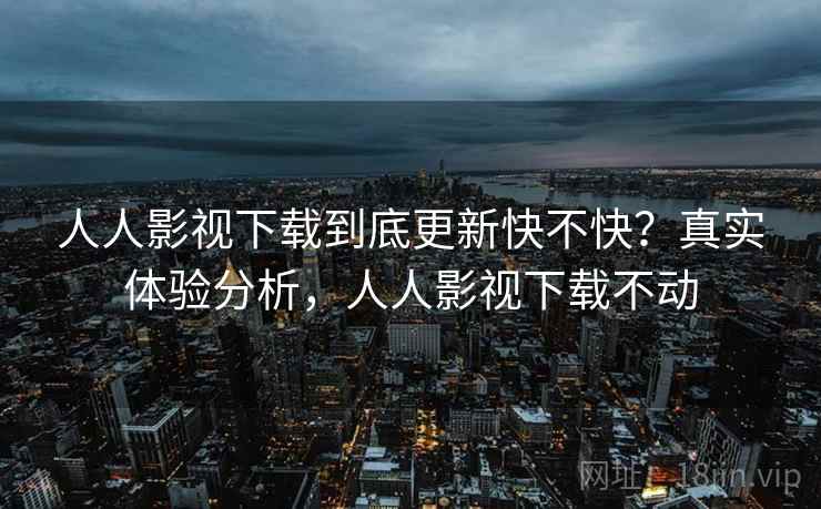 人人影视下载到底更新快不快？真实体验分析，人人影视下载不动