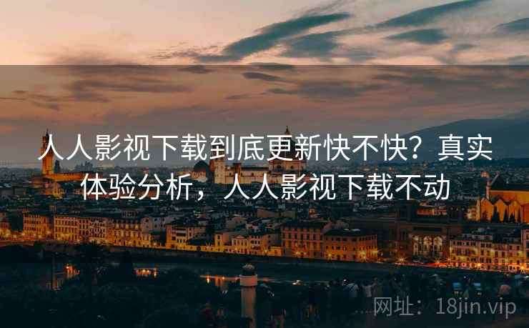 人人影视下载到底更新快不快？真实体验分析，人人影视下载不动