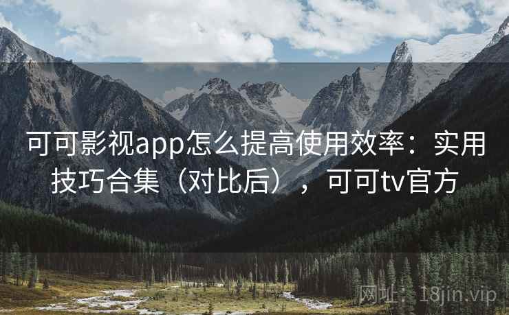可可影视app怎么提高使用效率：实用技巧合集（对比后），可可tv官方