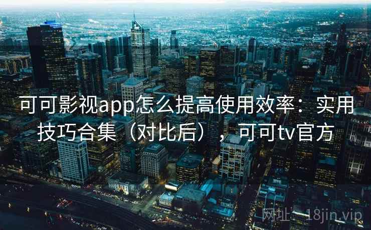 可可影视app怎么提高使用效率：实用技巧合集（对比后），可可tv官方