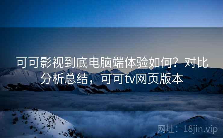 可可影视到底电脑端体验如何？对比分析总结，可可tv网页版本