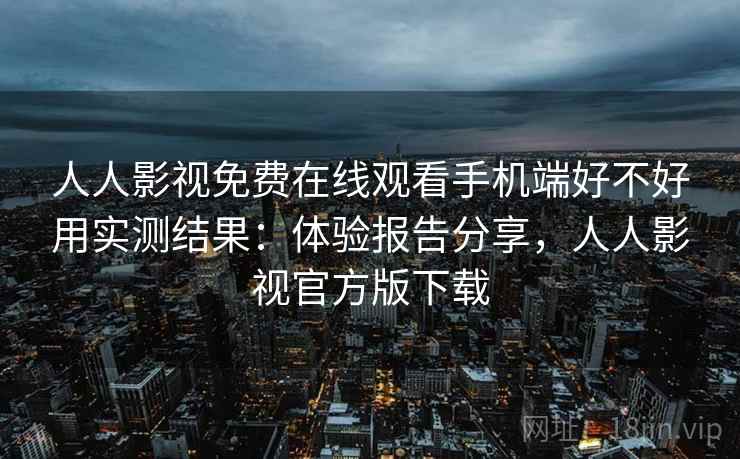 人人影视免费在线观看手机端好不好用实测结果：体验报告分享，人人影视官方版下载