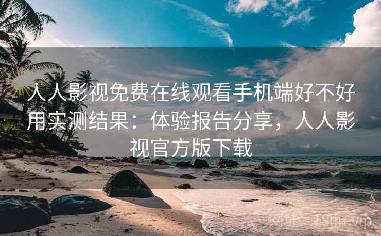 人人影视免费在线观看手机端好不好用实测结果：体验报告分享，人人影视官方版下载