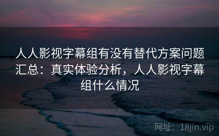 人人影视字幕组有没有替代方案问题汇总：真实体验分析，人人影视字幕组什么情况