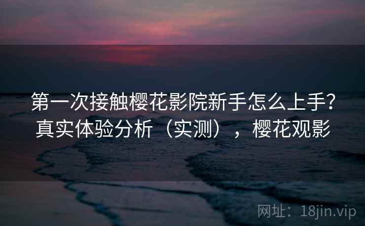 第一次接触樱花影院新手怎么上手？真实体验分析（实测），樱花观影