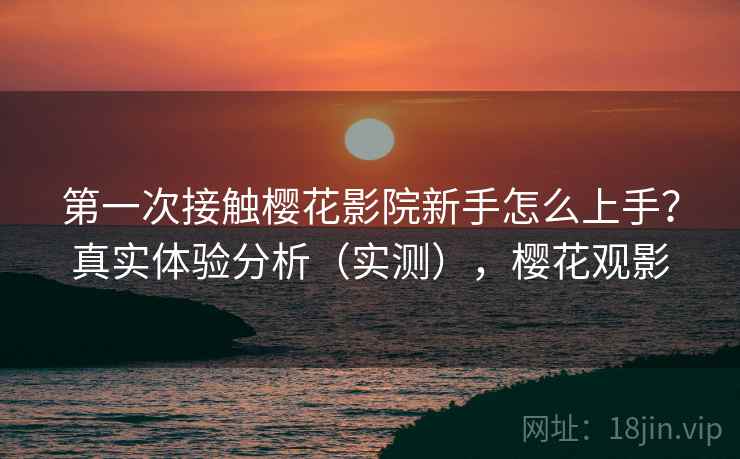 第一次接触樱花影院新手怎么上手？真实体验分析（实测），樱花观影