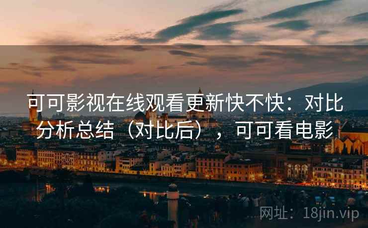可可影视在线观看更新快不快:对比分析总结(对比后),可可看电影 可可影视在线观看更新快不快:对比分析总结(对比后),可可看电影