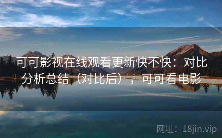 可可影视在线观看更新快不快:对比分析总结(对比后),可可看电影 可可影视在线观看更新快不快:对比分析总结(对比后),可可看电影