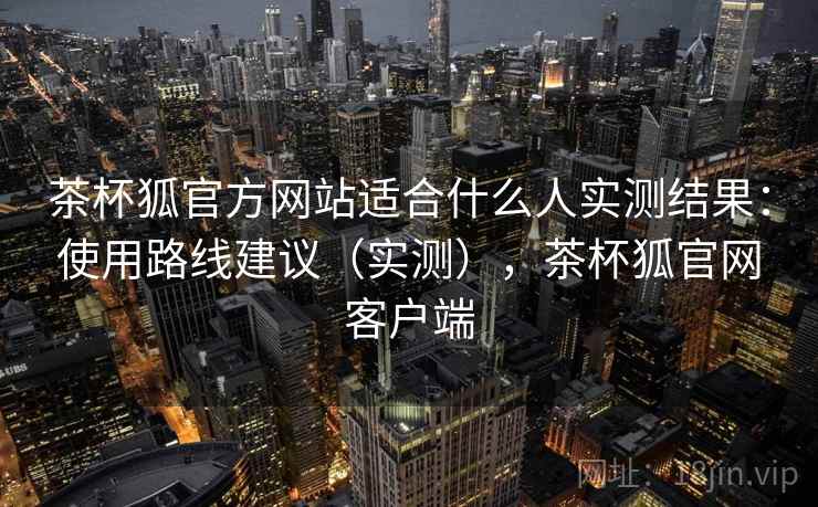 茶杯狐官方网站适合什么人实测结果:使用路线建议(实测),茶杯狐官网客户端 茶杯狐官方网站适合什么人实测结果:使用路线建议(实测),茶杯狐官网客户端