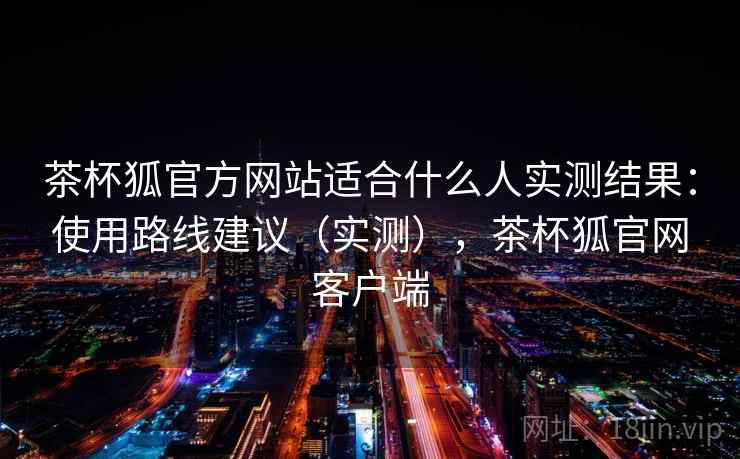 茶杯狐官方网站适合什么人实测结果:使用路线建议(实测),茶杯狐官网客户端 茶杯狐官方网站适合什么人实测结果:使用路线建议(实测),茶杯狐官网客户端