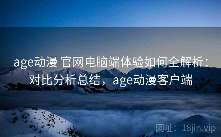 age动漫 官网电脑端体验如何全解析：对比分析总结，age动漫客户端