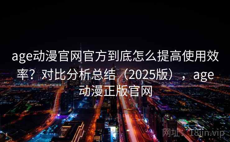 age动漫官网官方到底怎么提高使用效率?对比分析总结(2025版),age动漫正版官网 age动漫官网官方到底怎么提高使用效率?对比分析总结(2025版),age动漫正版官网