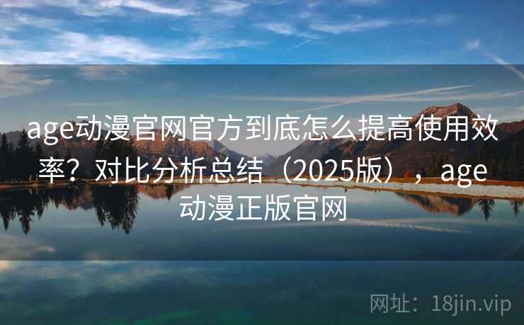 age动漫官网官方到底怎么提高使用效率?对比分析总结(2025版),age动漫正版官网 age动漫官网官方到底怎么提高使用效率?对比分析总结(2025版),age动漫正版官网