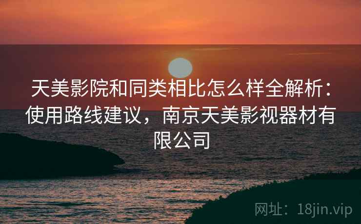 天美影院和同类相比怎么样全解析：使用路线建议，南京天美影视器材有限公司