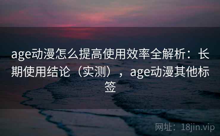 age动漫怎么提高使用效率全解析:长期使用结论(实测),age动漫其他标签 age动漫怎么提高使用效率全解析:长期使用结论(实测),age动漫其他标签