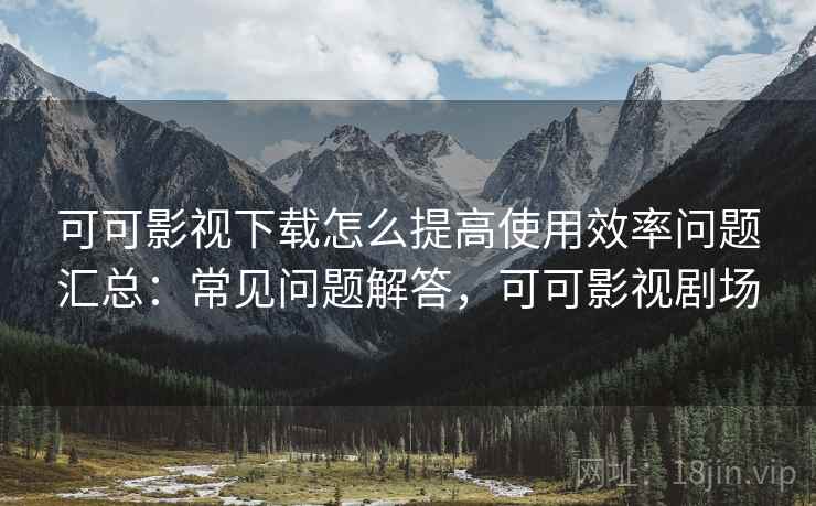 可可影视下载怎么提高使用效率问题汇总:常见问题解答,可可影视剧场 可可影视下载怎么提高使用效率问题汇总:常见问题解答,可可影视剧场