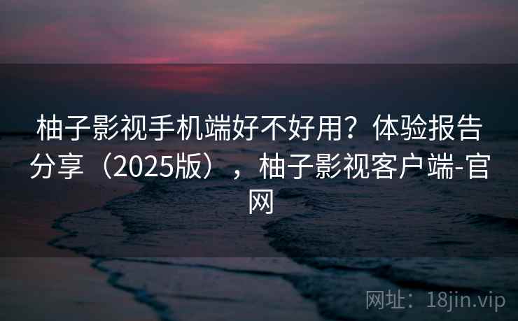 柚子影视手机端好不好用？体验报告分享（2025版），柚子影视客户端-官网
