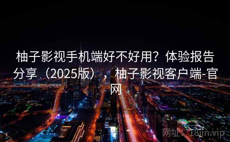 柚子影视手机端好不好用？体验报告分享（2025版），柚子影视客户端-官网