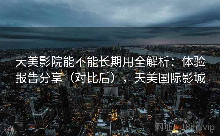 天美影院能不能长期用全解析:体验报告分享(对比后),天美国际影城 天美影院能不能长期用全解析:体验报告分享(对比后),天美国际影城