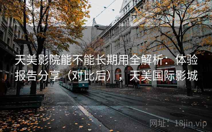 天美影院能不能长期用全解析:体验报告分享(对比后),天美国际影城 天美影院能不能长期用全解析:体验报告分享(对比后),天美国际影城