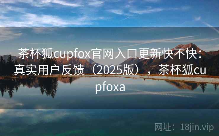 茶杯狐cupfox官网入口更新快不快：真实用户反馈（2025版），茶杯狐cupfoxa