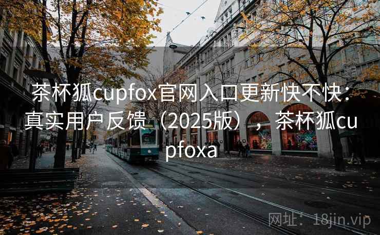 茶杯狐cupfox官网入口更新快不快：真实用户反馈（2025版），茶杯狐cupfoxa
