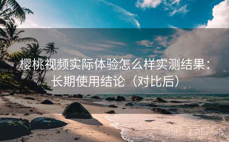 樱桃视频实际体验怎么样实测结果:长期使用结论(对比后) 樱桃视频实际体验怎么样实测结果:长期使用结论(对比后)