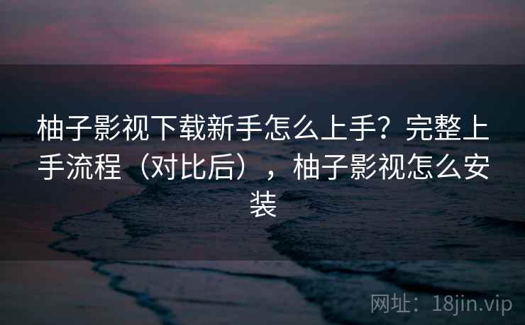 柚子影视下载新手怎么上手?完整上手流程(对比后),柚子影视怎么安装 柚子影视下载新手怎么上手?完整上手流程(对比后),柚子影视怎么安装