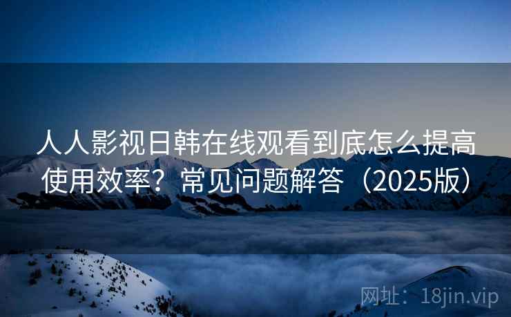 人人影视日韩在线观看到底怎么提高使用效率?常见问题解答(2025版) 人人影视日韩在线观看到底怎么提高使用效率?常见问题解答(2025版)