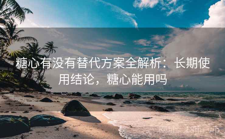 糖心有没有替代方案全解析:长期使用结论,糖心能用吗 糖心有没有替代方案全解析:长期使用结论,糖心能用吗