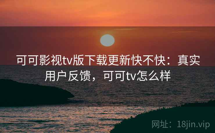 可可影视tv版下载更新快不快：真实用户反馈，可可tv怎么样