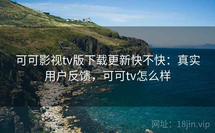 可可影视tv版下载更新快不快：真实用户反馈，可可tv怎么样