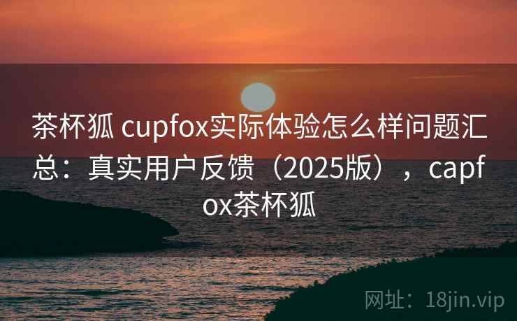 茶杯狐 cupfox实际体验怎么样问题汇总：真实用户反馈（2025版），capfox茶杯狐