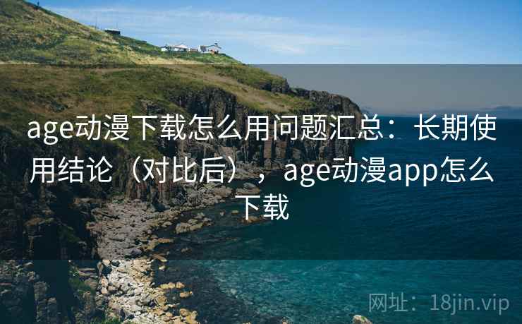 age动漫下载怎么用问题汇总：长期使用结论（对比后），age动漫app怎么下载