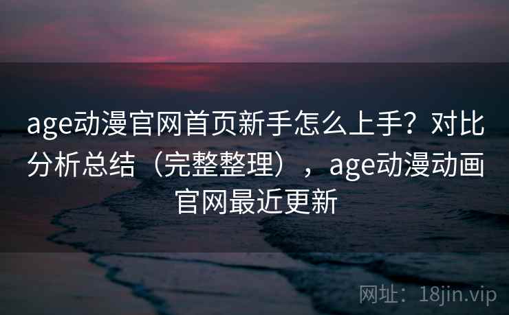 age动漫官网首页新手怎么上手？对比分析总结（完整整理），age动漫动画官网最近更新