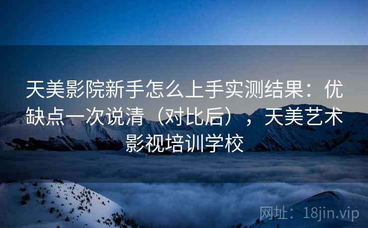天美影院新手怎么上手实测结果：优缺点一次说清（对比后），天美艺术影视培训学校