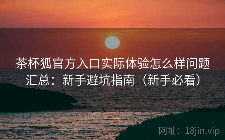 茶杯狐官方入口实际体验怎么样问题汇总：新手避坑指南（新手必看）