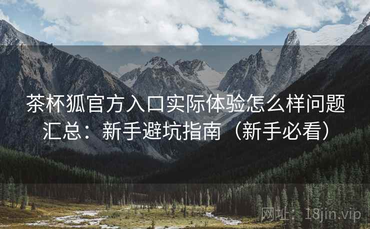茶杯狐官方入口实际体验怎么样问题汇总：新手避坑指南（新手必看）