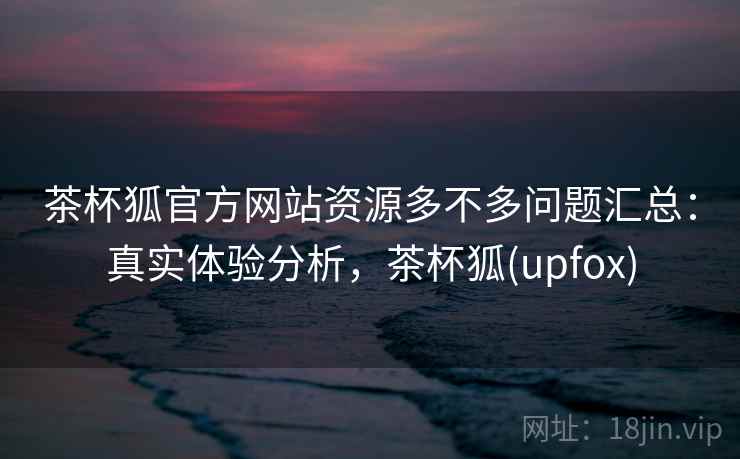 茶杯狐官方网站资源多不多问题汇总：真实体验分析，茶杯狐(upfox)