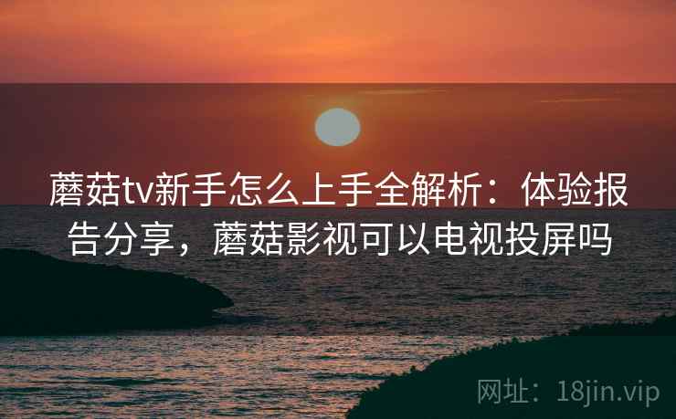 蘑菇tv新手怎么上手全解析：体验报告分享，蘑菇影视可以电视投屏吗
