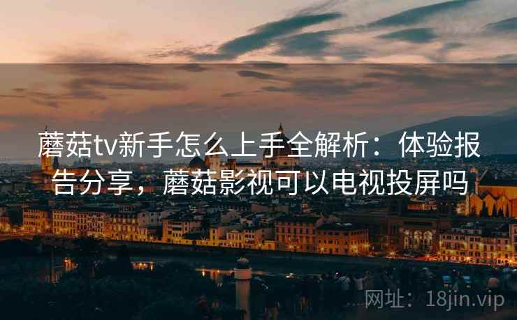 蘑菇tv新手怎么上手全解析：体验报告分享，蘑菇影视可以电视投屏吗