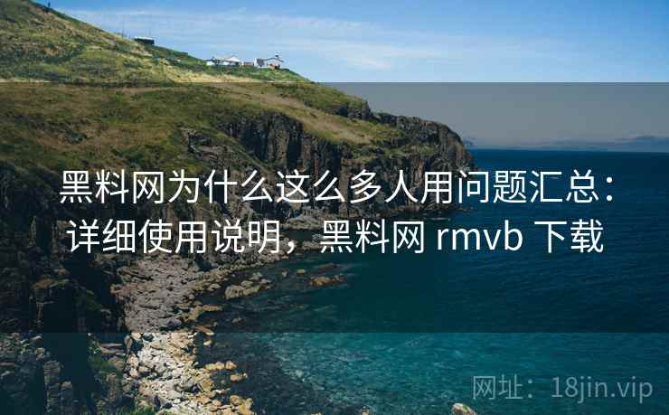 黑料网为什么这么多人用问题汇总：详细使用说明，黑料网 rmvb 下载