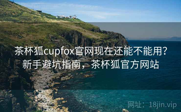 茶杯狐cupfox官网现在还能不能用？新手避坑指南，茶杯狐官方网站