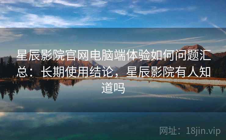星辰影院官网电脑端体验如何问题汇总：长期使用结论，星辰影院有人知道吗