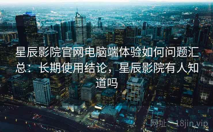 星辰影院官网电脑端体验如何问题汇总：长期使用结论，星辰影院有人知道吗