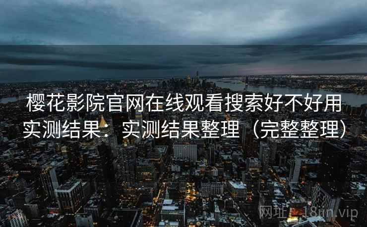 樱花影院官网在线观看搜索好不好用实测结果：实测结果整理（完整整理）