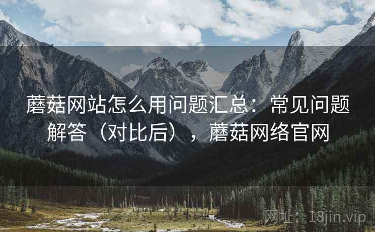 蘑菇网站怎么用问题汇总：常见问题解答（对比后），蘑菇网络官网