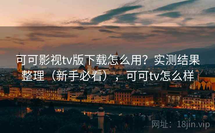 可可影视tv版下载怎么用？实测结果整理（新手必看），可可tv怎么样